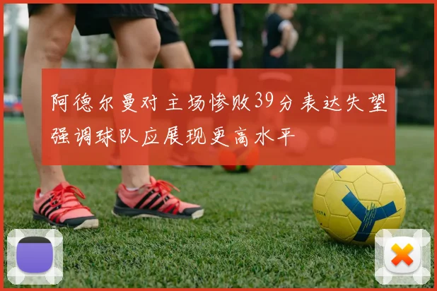 阿德尔曼对主场惨败39分表达失望强调球队应展现更高水平
