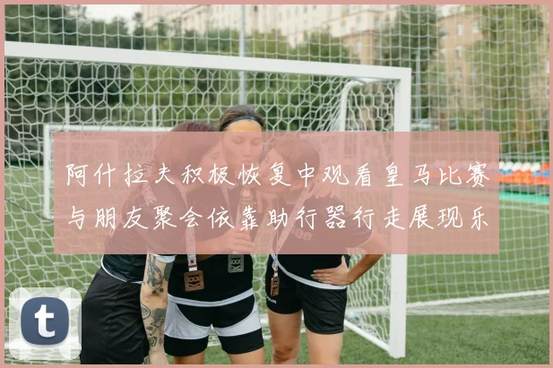阿什拉夫积极恢复中观看皇马比赛与朋友聚会依靠助行器行走展现乐观态度