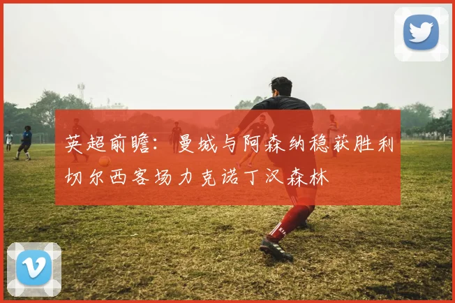 英超前瞻：曼城与阿森纳稳获胜利切尔西客场力克诺丁汉森林
