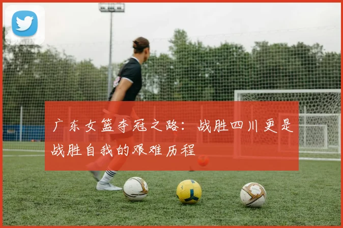 广东女篮夺冠之路：战胜四川更是战胜自我的艰难历程