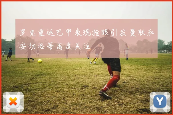 罗克重返巴甲表现抢眼引发曼联和安切洛蒂高度关注
