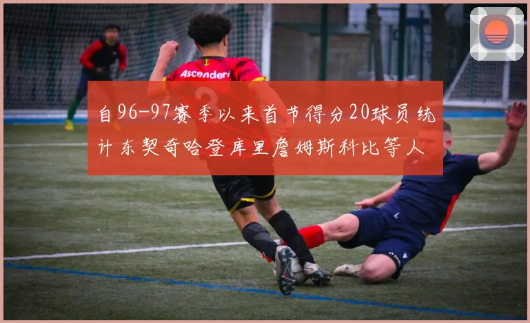 自96-97赛季以来首节得分20球员统计东契奇哈登库里詹姆斯科比等人表现对比