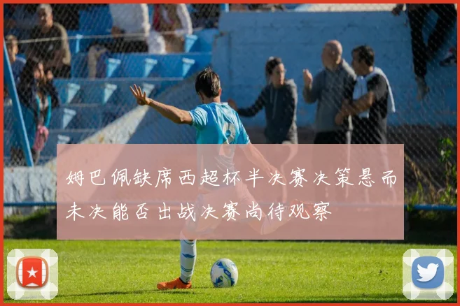 姆巴佩缺席西超杯半决赛决策悬而未决能否出战决赛尚待观察