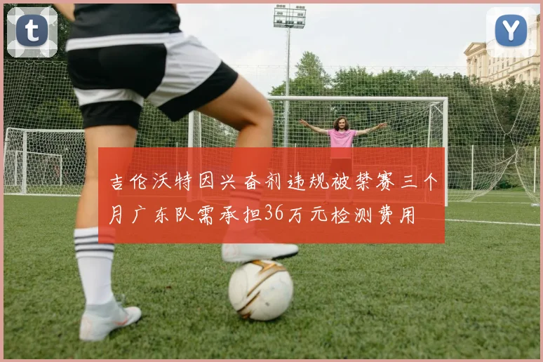 吉伦沃特因兴奋剂违规被禁赛三个月广东队需承担36万元检测费用