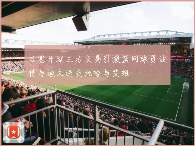 活塞计划三方交易引援篮网球员波特与迪文送走托哈与艾维