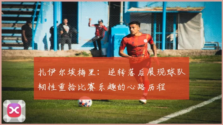 扎伊尔埃梅里：逆转落后展现球队韧性重拾比赛乐趣的心路历程