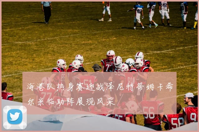 海港队热身赛迎战泽尼特蒂姆卡希尔亲临助阵展现风采