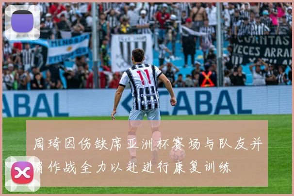 周琦因伤缺席亚洲杯赛场与队友并肩作战全力以赴进行康复训练