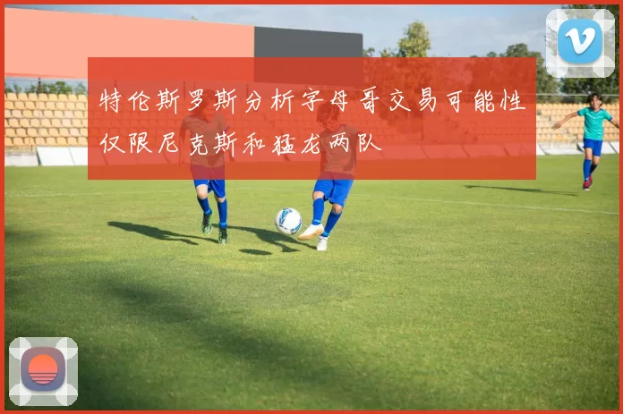 特伦斯罗斯分析字母哥交易可能性仅限尼克斯和猛龙两队