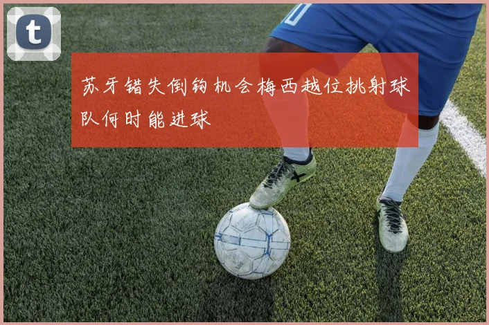 苏牙错失倒钩机会梅西越位挑射球队何时能进球