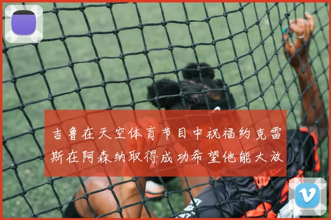 吉鲁在天空体育节目中祝福约克雷斯在阿森纳取得成功希望他能大放异彩