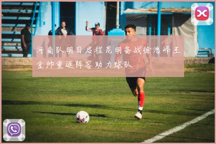河南队明日启程昆明备战徐浩峰王金帅重返阵容助力球队