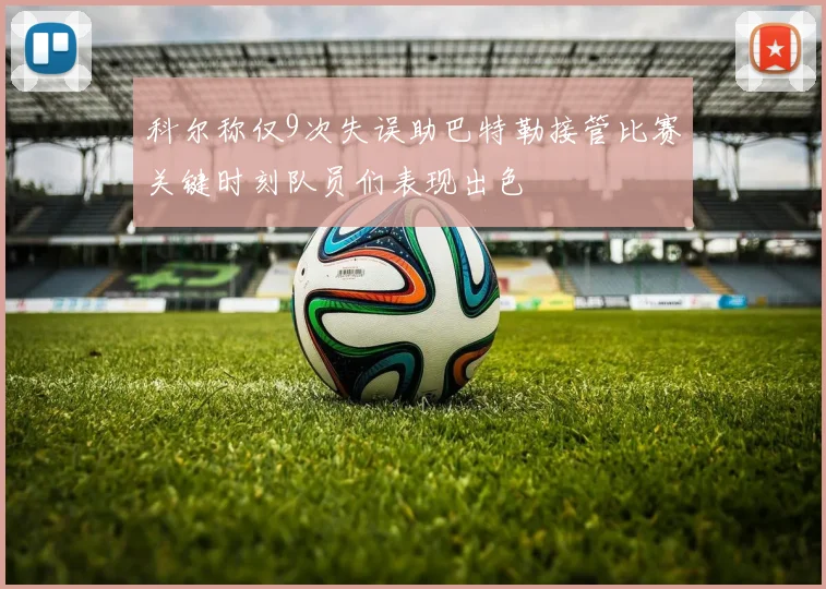 科尔称仅9次失误助巴特勒接管比赛关键时刻队员们表现出色