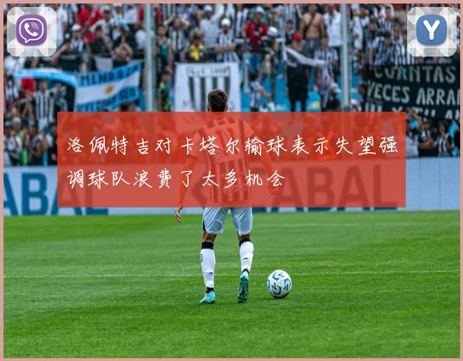 洛佩特吉对卡塔尔输球表示失望强调球队浪费了太多机会