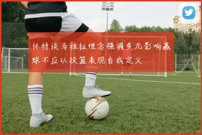 怀特谈马祖拉理念强调多元影响赢球不应以投篮表现自我定义