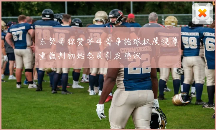 东契奇称赞字母哥争抢球权展现尊重裁判初始态度引发热议