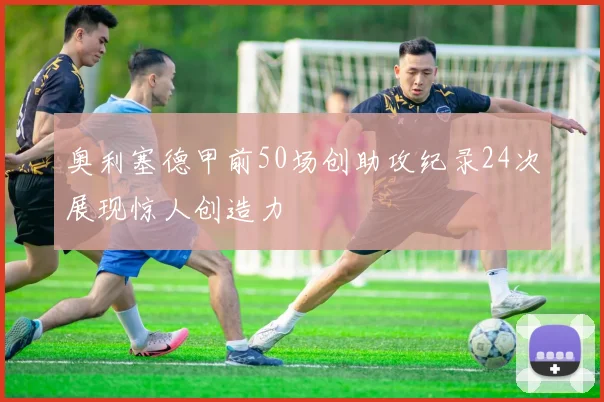 奥利塞德甲前50场创助攻纪录24次展现惊人创造力