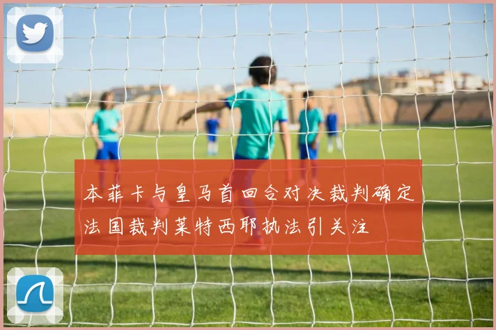 本菲卡与皇马首回合对决裁判确定法国裁判莱特西耶执法引关注