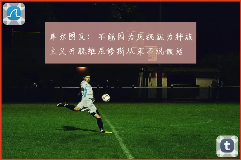 库尔图瓦：不能因为庆祝就为种族主义开脱维尼修斯从来不说假话