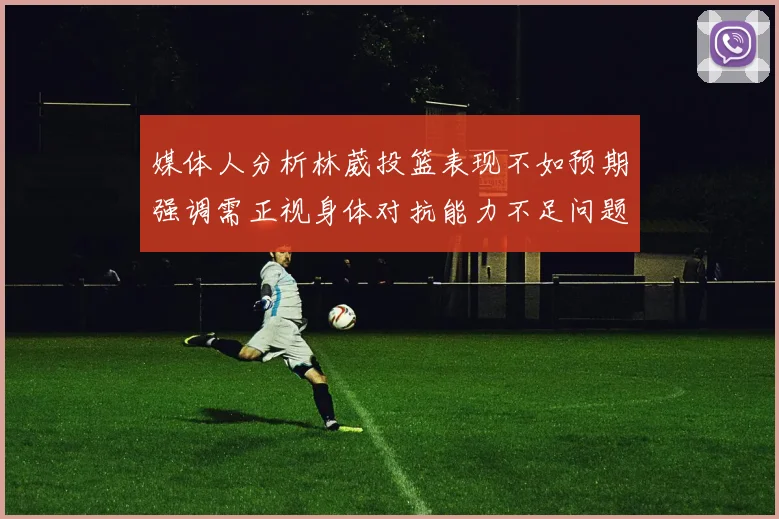 媒体人分析林葳投篮表现不如预期强调需正视身体对抗能力不足问题