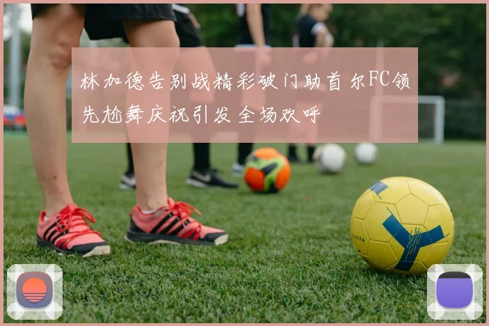 林加德告别战精彩破门助首尔FC领先尬舞庆祝引发全场欢呼