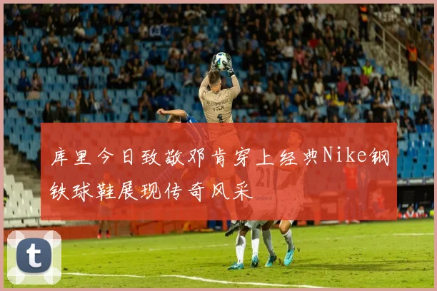 库里今日致敬邓肯穿上经典Nike钢铁球鞋展现传奇风采