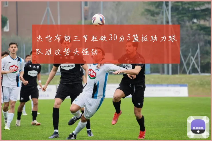 杰伦布朗三节狂砍30分5篮板助力球队进攻势头强劲