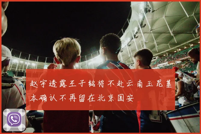 赵宇透露王子铭将不赴云南玉昆基本确认不再留在北京国安