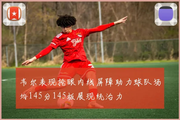 韦尔表现抢眼内线屏障助力球队场均145分145板展现统治力